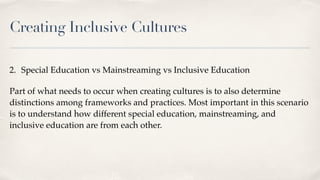 Creating Inclusive Cultures
2. Special Education vs Mainstreaming vs Inclusive Education
Part of what needs to occur when creating cultures is to also determine
distinctions among frameworks and practices. Most important in this scenario
is to understand how different special education, mainstreaming, and
inclusive education are from each other.
 