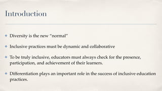 Introduction
✤ Diversity is the new “normal”
✤ Inclusive practices must be dynamic and collaborative
✤ To be truly inclusive, educators must always check for the presence,
participation, and achievement of their learners.
✤ Differentiation plays an important role in the success of inclusive education
practices.
 