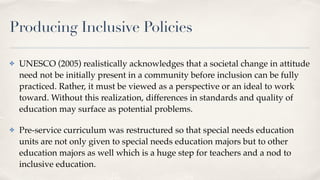 Producing Inclusive Policies
✤ UNESCO (2005) realistically acknowledges that a societal change in attitude
need not be initially present in a community before inclusion can be fully
practiced. Rather, it must be viewed as a perspective or an ideal to work
toward. Without this realization, differences in standards and quality of
education may surface as potential problems.
✤ Pre-service curriculum was restructured so that special needs education
units are not only given to special needs education majors but to other
education majors as well which is a huge step for teachers and a nod to
inclusive education.
 