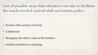 List of possible steps that educators can take to facilitate
the much-needed societal shift and inform policy:
✤ Involve other sectors of society.
✤ Collaborate
✤ Recognize the shift in roles of the teachers
✤ Include transitions in planning
 