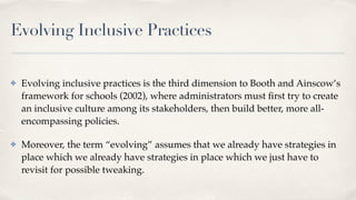 Evolving Inclusive Practices
✤ Evolving inclusive practices is the third dimension to Booth and Ainscow’s
framework for schools (2002), where administrators must
fi
rst try to create
an inclusive culture among its stakeholders, then build better, more all-
encompassing policies.
✤ Moreover, the term “evolving” assumes that we already have strategies in
place which we already have strategies in place which we just have to
revisit for possible tweaking.
 