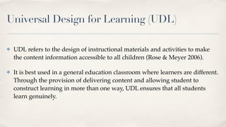 Universal Design for Learning (UDL)
✤ UDL refers to the design of instructional materials and activities to make
the content information accessible to all children (Rose & Meyer 2006).
✤ It is best used in a general education classroom where learners are different.
Through the provision of delivering content and allowing student to
construct learning in more than one way, UDL ensures that all students
learn genuinely.
 