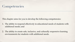 Competencies
This chapter aims for you to develop the following competencies:
1. The ability to respond effectively to educational needs of students with
additional needs; and
2. The ability to create safe, inclusive, and culturally responsive learning
environments for students with additional needs.
 