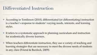 Differentiated Instruction
✤ According to Tomlinson (2010), differentiated (or differentiating) instruction
is a teacher’s response to students’ varying needs, interests, and learning
styles.
✤ It refers to a systematic approach to planning curriculum and instruction
for academically diverse learners.
✤ When teachers differentiate instruction, they use a variety of teaching and
learning strategies that are necessary to meet the diverse needs of students
in any class (Friend & Burdock, 2009).
 