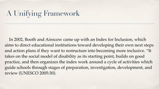 A Unifying Framework
In 2002, Booth and Ainscow came up with an Index for Inclusion, which
aims to direct educational institutions toward developing their own next steps
and action plans if they want to restructure into becoming more inclusive. “It
takes on the social model of disability as its starting point, builds on good
practice, and then organizes the index work around a cycle of activities which
guide schools through stages of preparation, investigation, development, and
review (UNESCO 2005:30).
 