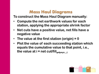 Mass Haul Diagrams
To construct the Mass Haul Diagram manually:
• Compute the net earthwork values for each
  station, applying the appropriate shrink factor
• Net cuts have a positive value, net fills have a
  negative value
• The value at the first station (origin) = 0
• Plot the value of each succeeding station which
  equals the cumulative value to that point, i.e.,
  the value at i = net cut/filla+b+c+…i
 