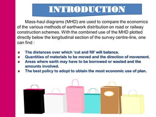 INTRODUCTION
     Mass-haul diagrams (MHD) are used to compare the economics
of the various methods of earthwork distribution on road or railway
construction schemes. With the combined use of the MHD plotted
directly below the longitudinal section of the survey centre-line, one
can find :

    The distances over which ‘cut and fill’ will balance.
    Quantities of materials to be moved and the direction of movement.
    Areas where earth may have to be borrowed or wasted and the
    amounts involved.
    The best policy to adopt to obtain the most economic use of plan.
 