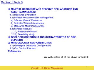Outline of Topic 3:
We will explore all of the above in Topic 3.
Mineral Resource and Reserve
Prof. Dr. H.Z. Harraz Presentation
 MINERAL RESOURCE AND RESERVE DECLARATIONS AND
ASSET MANAGEMENT
3.1) Resource Evaluation
3.2) Mineral Resource Asset Management
a) Inferred Mineral Resources
b) Indicated Mineral Resources
c) Measured Mineral Resources
3.3) Mineral reserves
3.3.1) Reserve definition
3.3.2) Feasibility study
 GEOLOGIC CONDITIONS AND CHARACTERISTIC OF ORE
DEPOSITS
 MINE GEOLOGY RESPONSIBILITIES
5.1) Geological Database Configuration
5.2) Ore Control Process
References
2
 