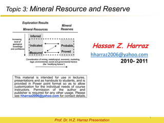 This material is intended for use in lectures,
presentations and as handouts to students, and is
provided in Power point format so as to allow
customization for the individual needs of course
instructors. Permission of the author and
publisher is required for any other usage. Please
see hharraz2006@yahoo.com for contact details.
Hassan Z. Harraz
hharraz2006@yahoo.com
Prof. Dr. H.Z. Harraz Presentation
Mineral Resource
and
Reserve
 
