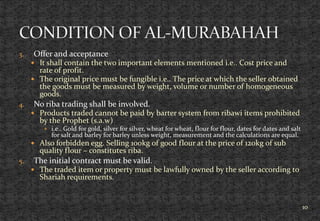 3. Offer and acceptance
 It shall contain the two important elements mentioned i.e.. Cost price and
rate of profit.
 The original price must be fungible i.e.. The price at which the seller obtained
the goods must be measured by weight, volume or number of homogeneous
goods.
4. No riba trading shall be involved.
 Products traded cannot be paid by barter system from ribawi items prohibited
by the Prophet (s.a.w)
 i.e.. Gold for gold, silver for silver, wheat for wheat, flour for flour, dates for dates and salt
for salt and barley for barley unless weight, measurement and the calculations are equal.
 Also forbidden egg. Selling 100kg of good flour at the price of 120kg of sub
quality flour – constitutes riba.
5. The initial contract must be valid.
 The traded item or property must be lawfully owned by the seller according to
Shariah requirements.
10
 