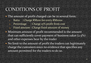  The amount of profit charged can be in several form:
1. Ratio : Charge RM100 for every RM1000
2. Percentage : Charge 15% profit from cost
3. Fixed amount : Charge fixed amount of money
 Minimum amount of profit recommended is the amount
that can sufficiently cover payment of business zakat (2.5%)
and other expenses bear by the trader
 No limit to the amount of profit the traders can legitimately
charge the customers since no evidence that specifies any
amount permitted for the traders to do so.
11
 
