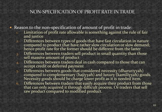  Reason to the non-specification of amount of profit in trade:
1. Limitation of profit rate allowable is something against the rule of fair
and justice
2. Differences between types of goods that have fast circulation in nature
compared to product that have rather slow circulation or slow demand;
hence profit rate for the former should be different from the latter
3. Differences between traders sell product in small quantity than those
sell massive amount of product
4. Differences between traders deal in cash compared to those that can
accept credit or deferred payment
5. Differences between goods that considered necessity (dharuriyyah)
compared to complementary (hajiyyah) and luxury (kamiliyyah) goods.
Necessity goods should be charge lower profit as it is needed item.
6. Differences between traders that easily acquire their product from those
that can only acquired it through difficult process. Or traders that sell
raw product compared to modified product.
12
 