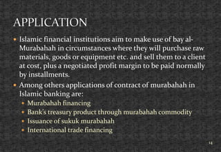  Islamic financial institutions aim to make use of bay al-
Murabahah in circumstances where they will purchase raw
materials, goods or equipment etc. and sell them to a client
at cost, plus a negotiated profit margin to be paid normally
by installments.
 Among others applications of contract of murabahah in
Islamic banking are:
 Murabahah financing
 Bank’s treasury product through murabahah commodity
 Issuance of sukuk murabahah
 International trade financing
14
 