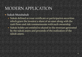  Sukuk Murabahah
 Sukuk defined as trust certificate or participation securities
which grant the investor a share of an asset along with the
cash flows and risk commensurate with such ownership.
 Sukuk holder are entitled to shared in the revenues generated
by the sukuk assets and proceeds of the realization of the
sukuk assets.
17
 