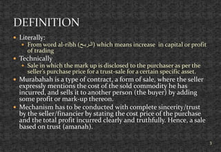  Literally:
 From word al-ribh (‫)الـربـح‬ which means increase in capital or profit
of trading
 Technically
 Sale in which the mark up is disclosed to the purchaser as per the
seller’s purchase price for a trust-sale for a certain specific asset.
 Murabahah is a type of contract, a form of sale, where the seller
expressly mentions the cost of the sold commodity he has
incurred, and sells it to another person (the buyer) by adding
some profit or mark-up thereon.
 Mechanism has to be conducted with complete sincerity/trust
by the seller/financier by stating the cost price of the purchase
and the total profit incurred clearly and truthfully. Hence, a sale
based on trust (amanah).
3
 