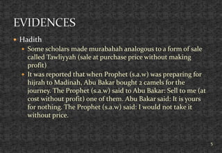  Hadith
 Some scholars made murabahah analogous to a form of sale
called Tawliyyah (sale at purchase price without making
profit)
 It was reported that when Prophet (s.a.w) was preparing for
hijrah to Madinah, Abu Bakar bought 2 camels for the
journey. The Prophet (s.a.w) said to Abu Bakar: Sell to me (at
cost without profit) one of them. Abu Bakar said: It is yours
for nothing. The Prophet (s.a.w) said: I would not take it
without price.
5
 