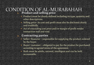 1. Product and selling price
 Product must be clearly defined including its type, quantity and
other descriptions.
 Selling price- its cost and profit must also be disclosed clearly
and truthfully.
 Act of concealing cost price and/or margin of profit render
transaction null and void.
2. Contracting parties
 Seller/ financier – responsible for supplying the product ordered
by the buyer.
 Buyer/ customer – obligated to pay for the product he purchased
according to agreed terms of the agreement.
 Both must be adults, rational, intelligent and can be held
accountable.
9
 