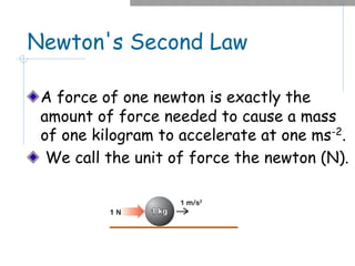 Newton's Second Law
A force of one newton is exactly the
amount of force needed to cause a mass
of one kilogram to accelerate at one ms-2.
We call the unit of force the newton (N).
 