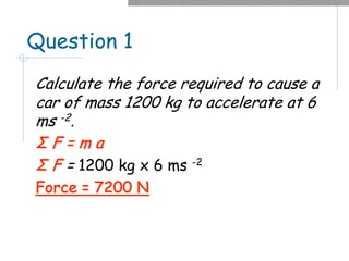 Question 1
Calculate the force required to cause a
car of mass 1200 kg to accelerate at 6
ms -2.
Σ F = m a
Σ F = 1200 kg x 6 ms -2
Force = 7200 N
 