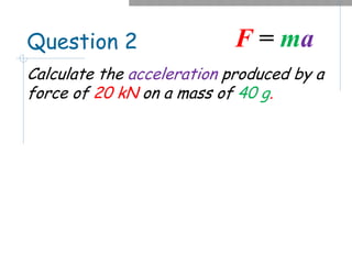 Question 2
Calculate the acceleration produced by a
force of 20 kN on a mass of 40 g.
F = ma
 