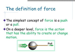 The definition of force
The simplest concept of force is a push
or a pull.
On a deeper level, force is the action
that has the ability to create or change
motion.
 