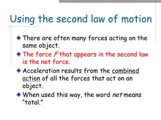 Using the second law of motion
There are often many forces acting on the
same object.
The force F that appears in the second law
is the net force.
Acceleration results from the combined
action of all the forces that act on an
object.
When used this way, the word net means
“total.”
 