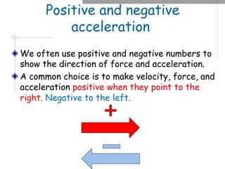 Positive and negative
acceleration
We often use positive and negative numbers to
show the direction of force and acceleration.
A common choice is to make velocity, force, and
acceleration positive when they point to the
right. Negative to the left.
 