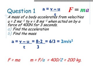 Question 1
A mass of a body accelerates from velocities
u = 2 ms -1 to v = 8 ms -1 when acted on by a
force of 400N for 3 seconds.
a) Find the acceleration
b) Find the mass
F = ma m = F/a = 400/2 = 200 kg.
a = v – u
t
F = ma
a = v – u = 8-2 = 6/3 = 2m/s2
t 3
 