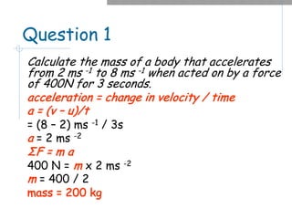 Question 1
Calculate the mass of a body that accelerates
from 2 ms -1 to 8 ms -1 when acted on by a force
of 400N for 3 seconds.
acceleration = change in velocity / time
a = (v – u)/t
= (8 – 2) ms -1 / 3s
a = 2 ms -2
ΣF = m a
400 N = m x 2 ms -2
m = 400 / 2
mass = 200 kg
 