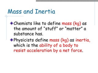 Mass and Inertia
Chemists like to define mass (kg) as
the amount of “stuff” or “matter” a
substance has.
Physicists define mass (kg) as inertia,
which is the ability of a body to
resist acceleration by a net force.
 