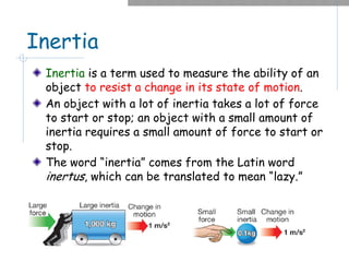 Inertia
Inertia is a term used to measure the ability of an
object to resist a change in its state of motion.
An object with a lot of inertia takes a lot of force
to start or stop; an object with a small amount of
inertia requires a small amount of force to start or
stop.
The word “inertia” comes from the Latin word
inertus, which can be translated to mean “lazy.”
 