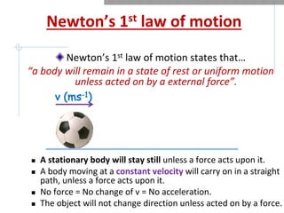 Newton’s 1st law of motion
Newton’s 1st law of motion states that…
“a body will remain in a state of rest or uniform motion
unless acted on by a external force”.
n A stationary body will stay still unless a force acts upon it.
n A body moving at a constant velocity will carry on in a straight
path, unless a force acts upon it.
n No force = No change of v = No acceleration.
n The object will not change direction unless acted on by a force.
v (ms-1)
 
