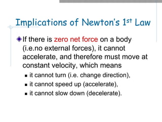 Implications of Newton’s 1st Law
If there is zero net force on a body
(i.e.no external forces), it cannot
accelerate, and therefore must move at
constant velocity, which means
n it cannot turn (i.e. change direction),
n it cannot speed up (accelerate),
n it cannot slow down (decelerate).
 