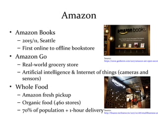 Amazon
• Amazon Books
– 2015/11, Seattle
– First online to offline bookstore
• Amazon Go
– Real-world grocery store
– Artificial intelligence & Internet of things (cameras and
sensors)
• Whole Food
– Amazon fresh pickup
– Organic food (460 stores)
– 70% of population + 1-hour deliverySource:
http://finance.technews.tw/2017/01/08/retail-business-am
Source:
https://www.geekwire.com/2017/amazon-set-open-secon
10
 