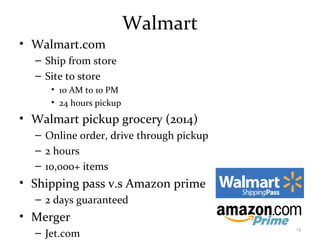 Walmart
• Walmart.com
– Ship from store
– Site to store
• 10 AM to 10 PM
• 24 hours pickup
• Walmart pickup grocery (2014)
– Online order, drive through pickup
– 2 hours
– 10,000+ items
• Shipping pass v.s Amazon prime
– 2 days guaranteed
• Merger
– Jet.com
15
 
