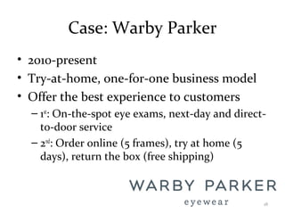 Case: Warby Parker
• 2010-present
• Try-at-home, one-for-one business model
• Offer the best experience to customers
– 1st
: On-the-spot eye exams, next-day and direct-
to-door service
– 2nd
: Order online (5 frames), try at home (5
days), return the box (free shipping)
18
 
