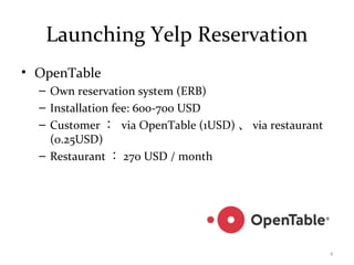 Launching Yelp Reservation
• OpenTable
– Own reservation system (ERB)
– Installation fee: 600-700 USD
– Customer ： via OpenTable (1USD) 、 via restaurant
(0.25USD)
– Restaurant ： 270 USD / month
4
 