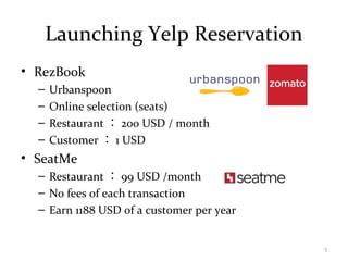 Launching Yelp Reservation
• RezBook
– Urbanspoon
– Online selection (seats)
– Restaurant ： 200 USD / month
– Customer ： 1 USD
• SeatMe
– Restaurant ： 99 USD /month
– No fees of each transaction
– Earn 1188 USD of a customer per year
5
 