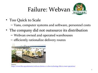 Failure: Webvan
• Too Quick to Scale
– Vans, computer systems and software, personnel costs
• The company did not outsource its distribution
– Webvan owned and operated warehouses
– efficiently rationalize delivery routes
Source:
https://rctom.hbs.org/submission/webvans-demise-or-when-technology-fails-to-meet-operations/
8
 