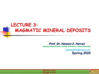 LECTURE 3:
MAGMATIC MINERAL DEPOSITS
Prof. Dr. Hassan Z. Harraz
Geology Department, Faculty of Science, Tanta University
hharraz2006@yahoo.com
Spring 2020
 