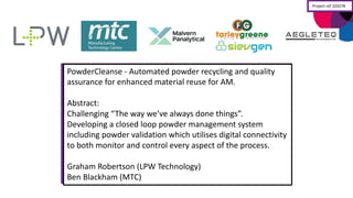 PowderCleanse -­‐ Automated	
  powder	
  recycling	
  and	
  quality	
  
assurance	
  for	
  enhanced	
  material	
  reuse	
  for	
  AM.
Abstract:
Challenging	
  “The	
  way	
  we’ve	
  always	
  done	
  things”.
Developing	
  a	
  closed	
  loop	
  powder	
  management	
  system	
  
including	
  powder	
  validation	
  which	
  utilises	
  digital	
  connectivity	
  
to	
  both	
  monitor	
  and	
  control	
  every	
  aspect	
  of	
  the	
  process.
Graham	
  Robertson	
  (LPW	
  Technology)
Ben	
  Blackham	
  (MTC)
Project	
  ref	
  103278
 