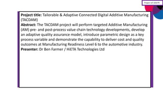 Project	
  title:	
  Tailorable	
  &	
  Adaptive	
  Connected	
  Digital	
  Additive	
  Manufacturing	
  
(TACDAM)
Abstract:	
  The	
  TACDAM	
  project	
  will	
  perform	
  targeted	
  Additive	
  Manufacturing	
  
(AM)	
  pre-­‐ and	
  post-­‐process	
  value	
  chain	
  technology	
  developments,	
  develop	
  
an	
  adaptive	
  quality	
  assurance	
  model,	
  introduce	
  parametric	
  design	
  as	
  a	
  key	
  
process	
  variable	
  and	
  demonstrate	
  the	
  capability	
  to	
  deliver	
  cost	
  and	
  quality	
  
outcomes	
  at	
  Manufacturing	
  Readiness	
  Level	
  6	
  to	
  the	
  automotive	
  industry.
Presenter:	
  Dr Ben	
  Farmer	
  /	
  HiETA Technologies	
  Ltd
Project	
  ref	
  103279
 