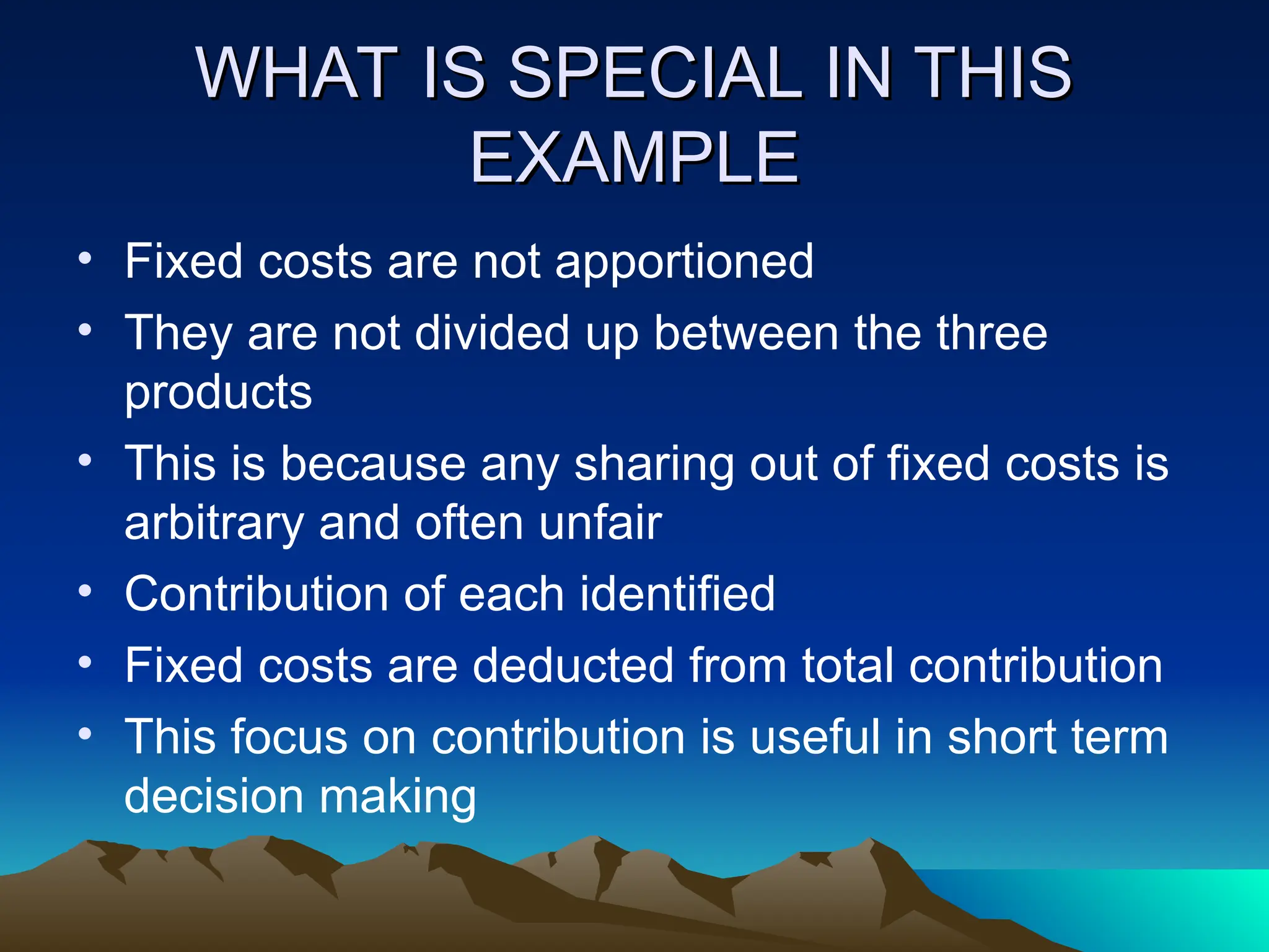 WHAT IS SPECIAL IN THIS
WHAT IS SPECIAL IN THIS
EXAMPLE
EXAMPLE
• Fixed costs are not apportioned
• They are not divided up between the three
products
• This is because any sharing out of fixed costs is
arbitrary and often unfair
• Contribution of each identified
• Fixed costs are deducted from total contribution
• This focus on contribution is useful in short term
decision making
 