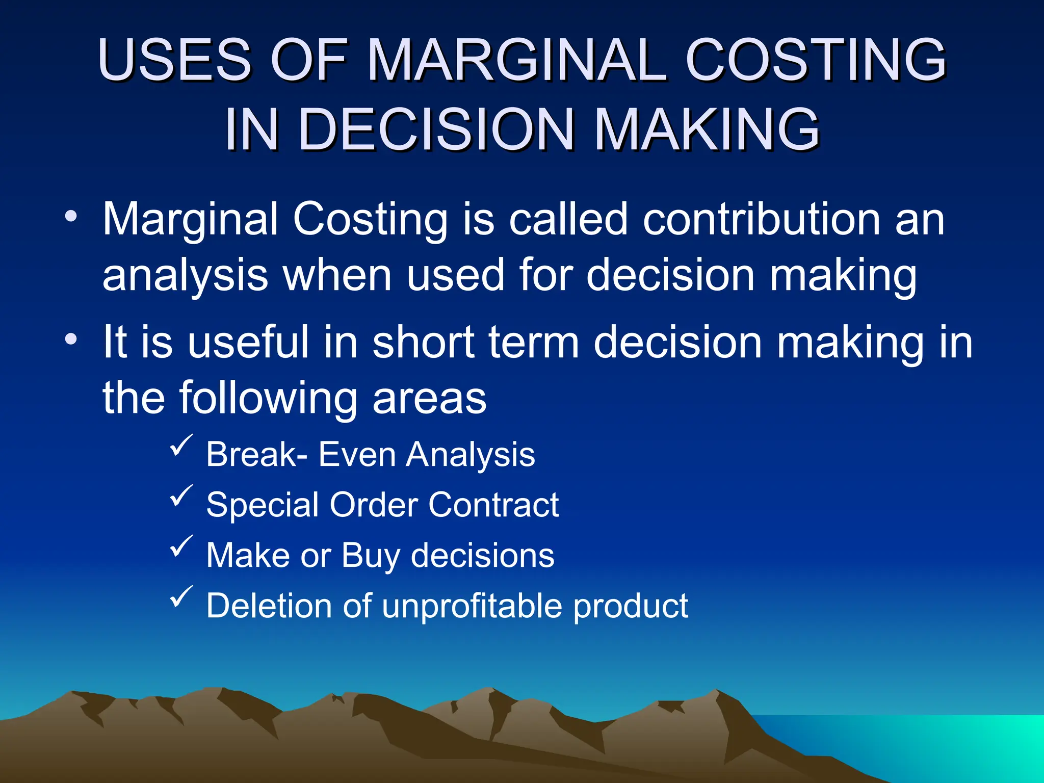 USES OF MARGINAL COSTING
USES OF MARGINAL COSTING
IN DECISION MAKING
IN DECISION MAKING
• Marginal Costing is called contribution an
analysis when used for decision making
• It is useful in short term decision making in
the following areas
 Break- Even Analysis
 Special Order Contract
 Make or Buy decisions
 Deletion of unprofitable product
 