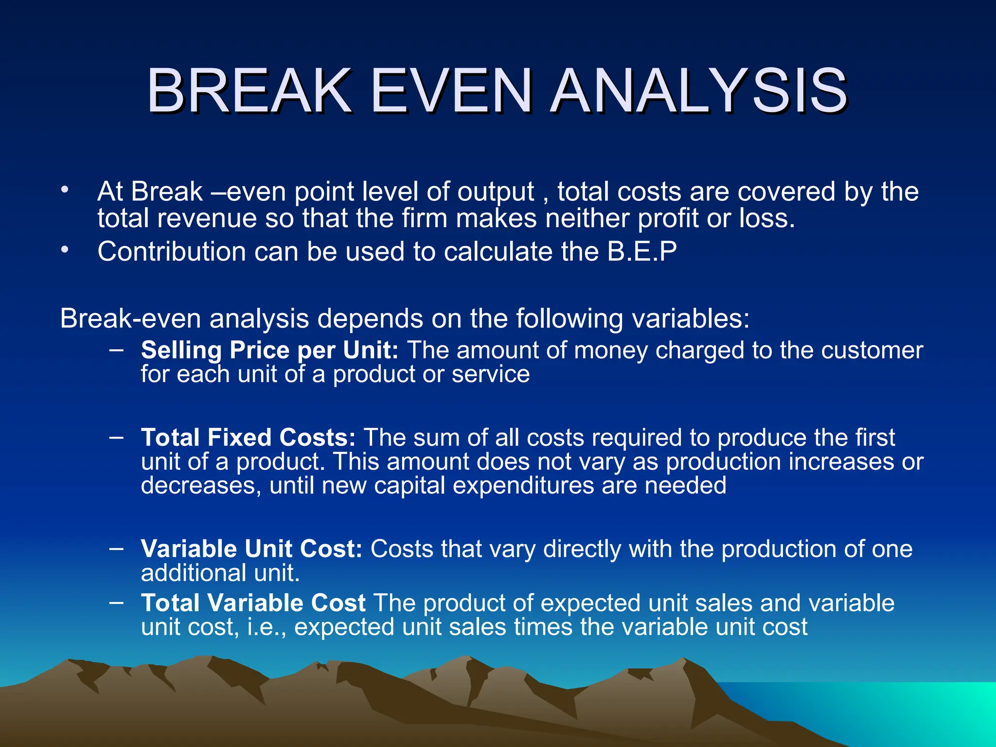 BREAK EVEN ANALYSIS
BREAK EVEN ANALYSIS
• At Break –even point level of output , total costs are covered by the
total revenue so that the firm makes neither profit or loss.
• Contribution can be used to calculate the B.E.P
Break-even analysis depends on the following variables:
– Selling Price per Unit: The amount of money charged to the customer
for each unit of a product or service
– Total Fixed Costs: The sum of all costs required to produce the first
unit of a product. This amount does not vary as production increases or
decreases, until new capital expenditures are needed
– Variable Unit Cost: Costs that vary directly with the production of one
additional unit.
– Total Variable Cost The product of expected unit sales and variable
unit cost, i.e., expected unit sales times the variable unit cost
 