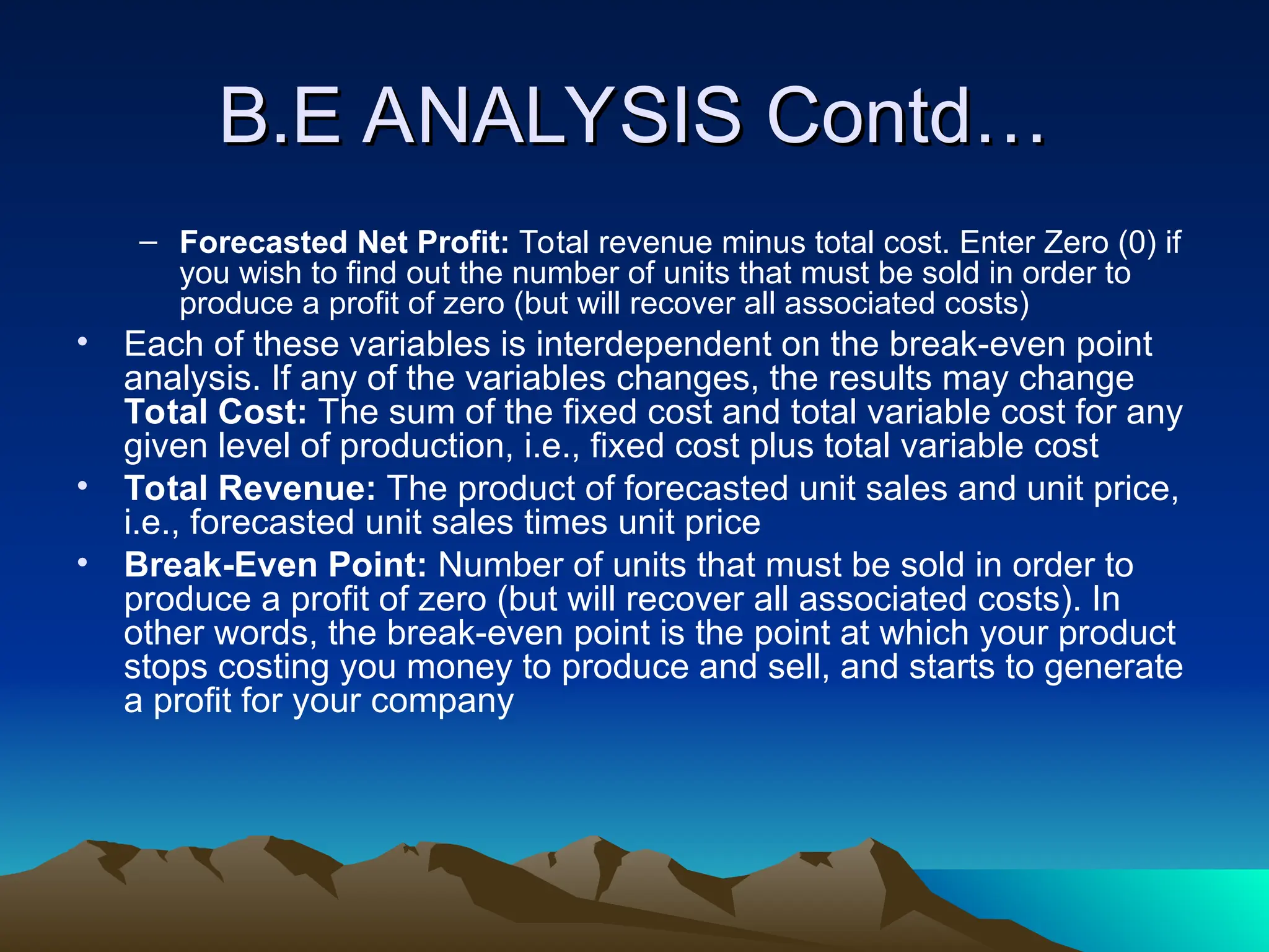 B.E ANALYSIS Contd…
B.E ANALYSIS Contd…
– Forecasted Net Profit: Total revenue minus total cost. Enter Zero (0) if
you wish to find out the number of units that must be sold in order to
produce a profit of zero (but will recover all associated costs)
• Each of these variables is interdependent on the break-even point
analysis. If any of the variables changes, the results may change
Total Cost: The sum of the fixed cost and total variable cost for any
given level of production, i.e., fixed cost plus total variable cost
• Total Revenue: The product of forecasted unit sales and unit price,
i.e., forecasted unit sales times unit price
• Break-Even Point: Number of units that must be sold in order to
produce a profit of zero (but will recover all associated costs). In
other words, the break-even point is the point at which your product
stops costing you money to produce and sell, and starts to generate
a profit for your company
 