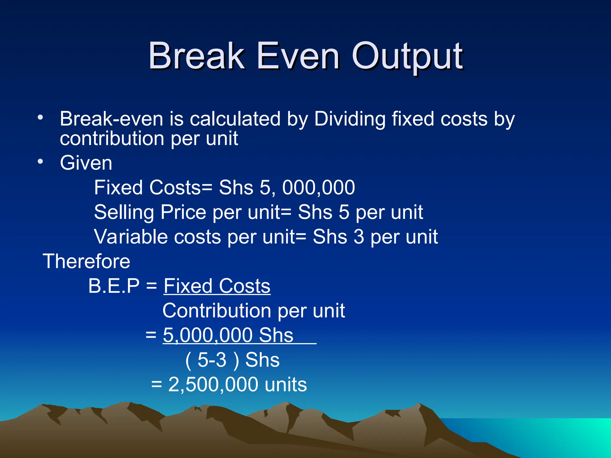 Break Even Output
Break Even Output
• Break-even is calculated by Dividing fixed costs by
contribution per unit
• Given
Fixed Costs= Shs 5, 000,000
Selling Price per unit= Shs 5 per unit
Variable costs per unit= Shs 3 per unit
Therefore
B.E.P = Fixed Costs
Contribution per unit
= 5,000,000 Shs
( 5-3 ) Shs
= 2,500,000 units
 
