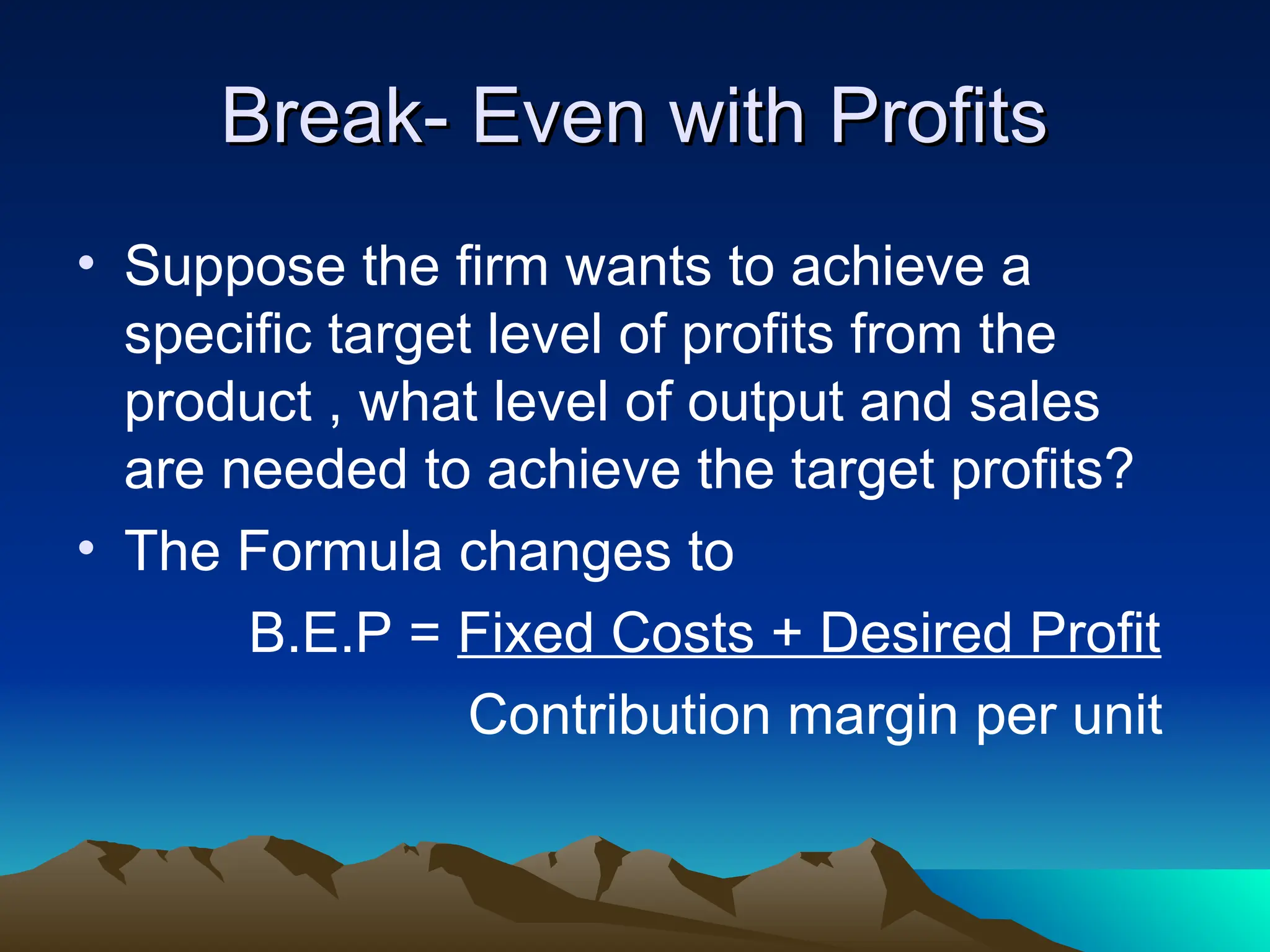 Break- Even with Profits
Break- Even with Profits
• Suppose the firm wants to achieve a
specific target level of profits from the
product , what level of output and sales
are needed to achieve the target profits?
• The Formula changes to
B.E.P = Fixed Costs + Desired Profit
Contribution margin per unit
 