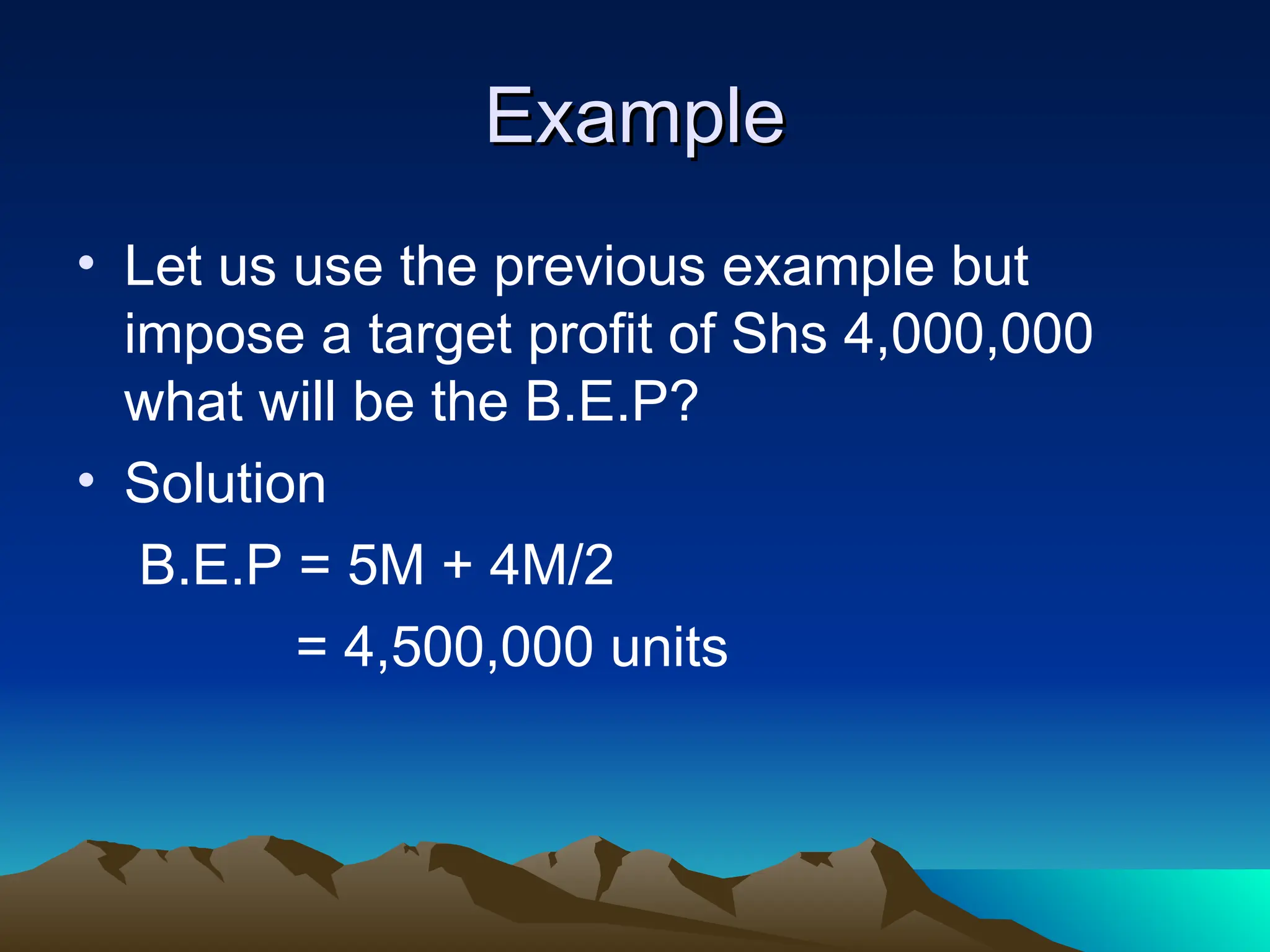 Example
Example
• Let us use the previous example but
impose a target profit of Shs 4,000,000
what will be the B.E.P?
• Solution
B.E.P = 5M + 4M/2
= 4,500,000 units
 