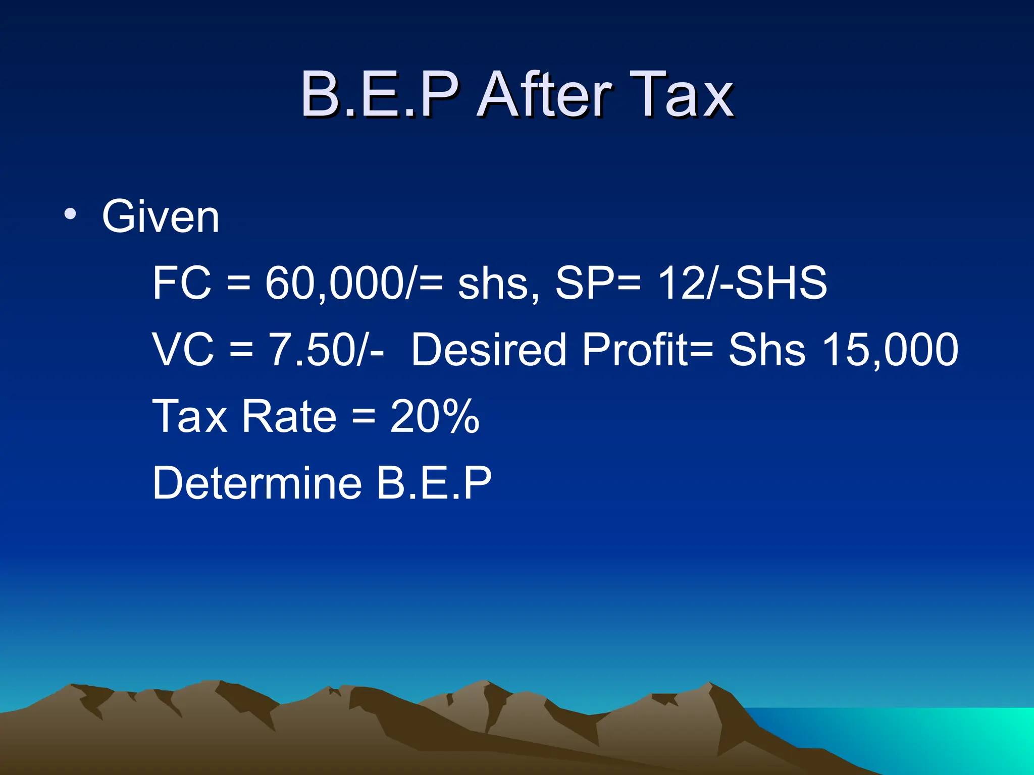 B.E.P After Tax
B.E.P After Tax
• Given
FC = 60,000/= shs, SP= 12/-SHS
VC = 7.50/- Desired Profit= Shs 15,000
Tax Rate = 20%
Determine B.E.P
 